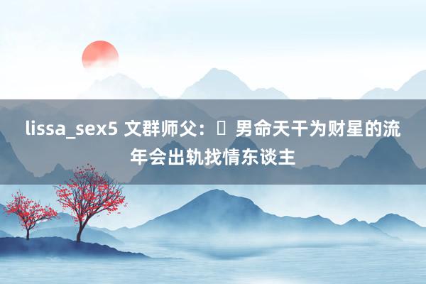 lissa_sex5 文群师父：​男命天干为财星的流年会出轨找情东谈主
