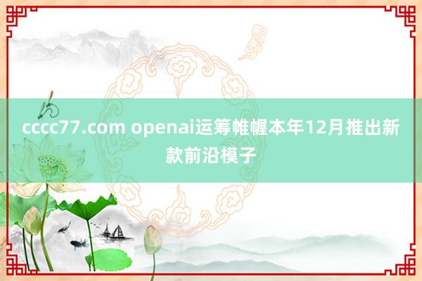 cccc77.com openai运筹帷幄本年12月推出新款前沿模子
