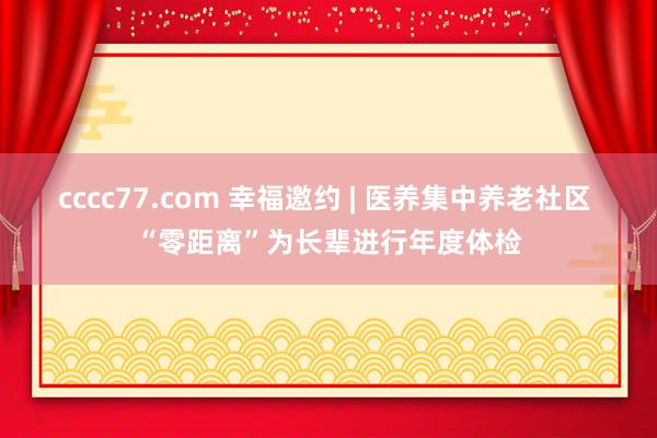 cccc77.com 幸福邀约 | 医养集中养老社区 “零距离”为长辈进行年度体检