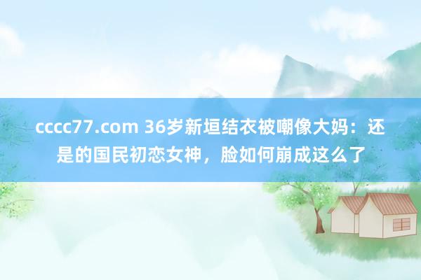 cccc77.com 36岁新垣结衣被嘲像大妈：还是的国民初恋女神，脸如何崩成这么了