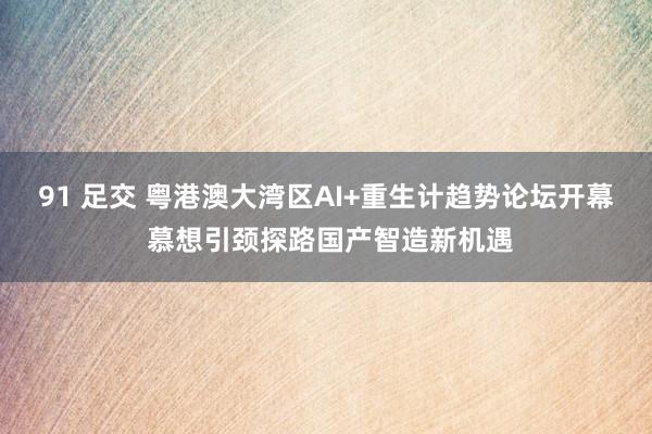 91 足交 粤港澳大湾区AI+重生计趋势论坛开幕 慕想引颈探路国产智造新机遇