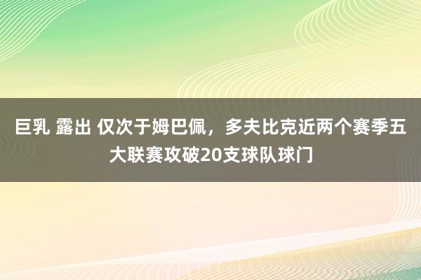 巨乳 露出 仅次于姆巴佩，多夫比克近两个赛季五大联赛攻破20支球队球门