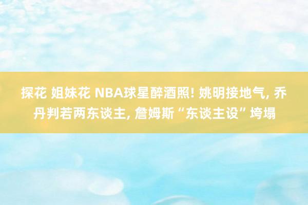 探花 姐妹花 NBA球星醉酒照! 姚明接地气， 乔丹判若两东谈主， 詹姆斯“东谈主设”垮塌