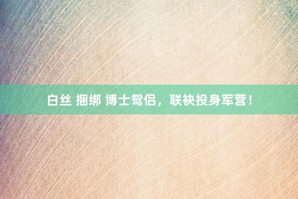 白丝 捆绑 博士鸳侣，联袂投身军营！