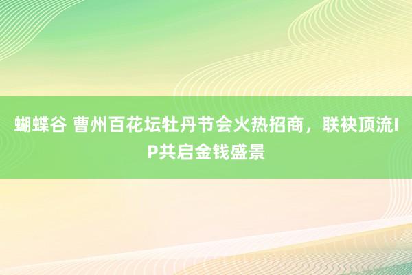 蝴蝶谷 曹州百花坛牡丹节会火热招商，联袂顶流IP共启金钱盛景