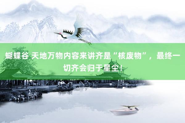 蝴蝶谷 天地万物内容来讲齐是“核废物”，最终一切齐会归于星尘！