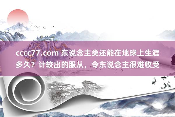 cccc77.com 东说念主类还能在地球上生涯多久？计较出的服从，令东说念主很难收受