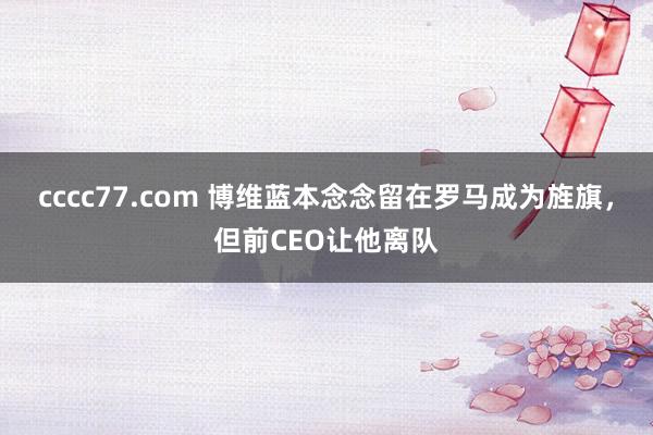 cccc77.com 博维蓝本念念留在罗马成为旌旗，但前CEO让他离队