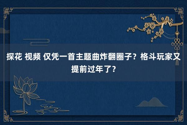 探花 视频 仅凭一首主题曲炸翻圈子？格斗玩家又提前过年了？