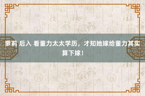 萝莉 后入 看董力太太学历，才知她嫁给董力其实算下嫁！