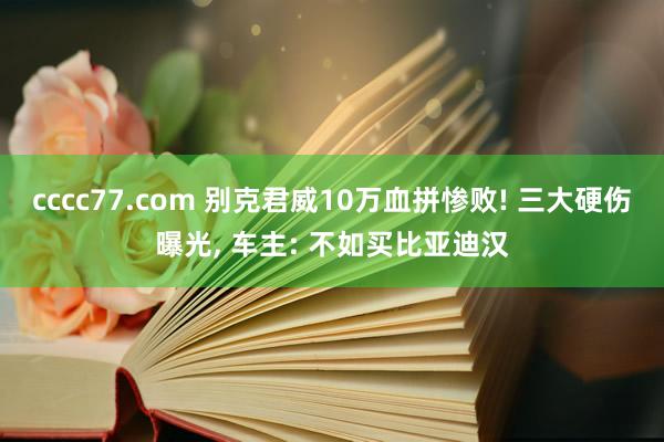cccc77.com 别克君威10万血拼惨败! 三大硬伤曝光， 车主: 不如买比亚迪汉