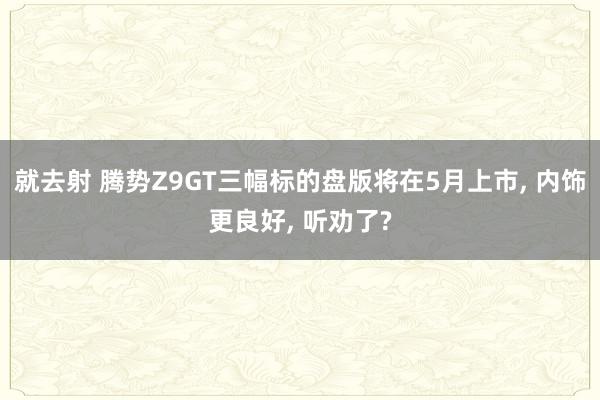 就去射 腾势Z9GT三幅标的盘版将在5月上市， 内饰更良好， 听劝了?