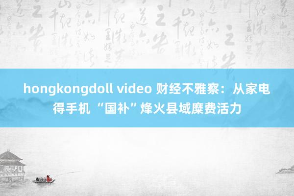hongkongdoll video 财经不雅察：从家电得手机 “国补”烽火县域糜费活力