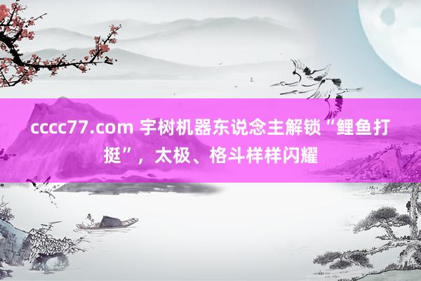cccc77.com 宇树机器东说念主解锁“鲤鱼打挺”，太极、格斗样样闪耀