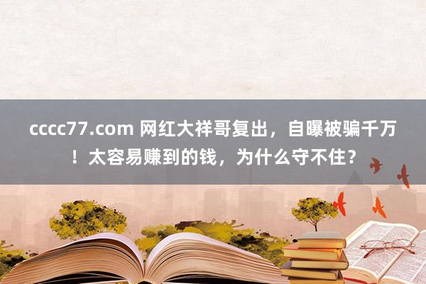 cccc77.com 网红大祥哥复出，自曝被骗千万！太容易赚到的钱，为什么守不住？