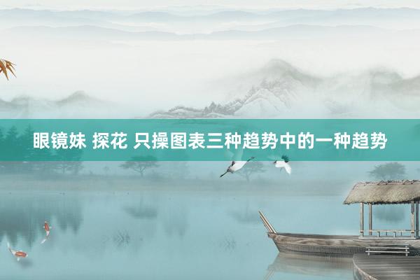 眼镜妹 探花 只操图表三种趋势中的一种趋势