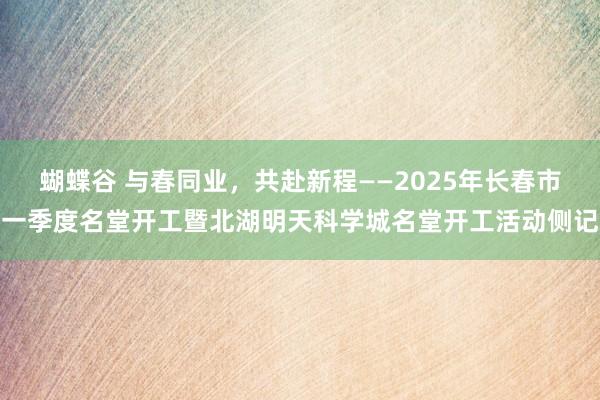 蝴蝶谷 与春同业，共赴新程——2025年长春市一季度名堂开工暨北湖明天科学城名堂开工活动侧记