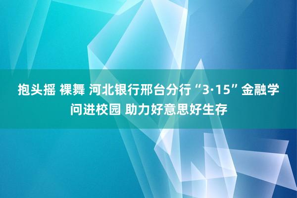 抱头摇 裸舞 河北银行邢台分行“3·15”金融学问进校园 助力好意思好生存