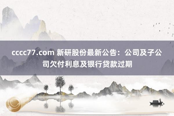cccc77.com 新研股份最新公告：公司及子公司欠付利息及银行贷款过期
