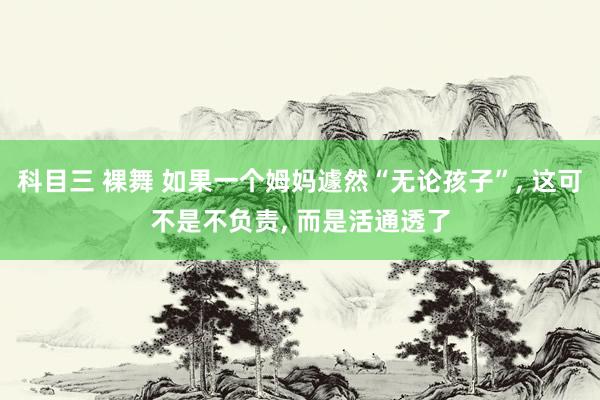 科目三 裸舞 如果一个姆妈遽然“无论孩子”， 这可不是不负责， 而是活通透了