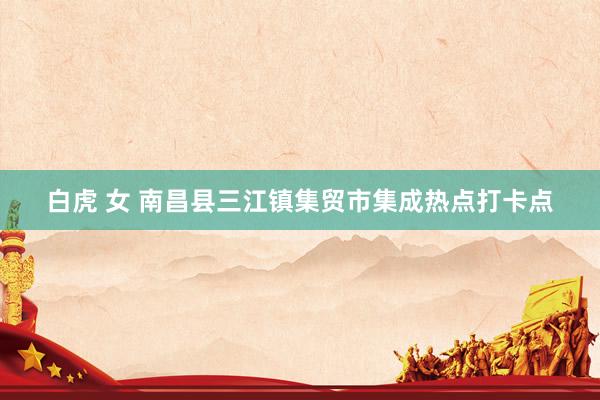 白虎 女 南昌县三江镇集贸市集成热点打卡点