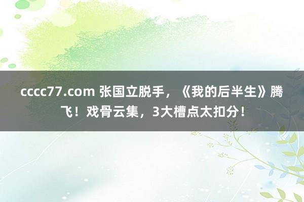 cccc77.com 张国立脱手，《我的后半生》腾飞！戏骨云集，3大槽点太扣分！