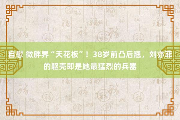 自慰 微胖界“天花板”！38岁前凸后翘，刘亦菲的躯壳即是她最猛烈的兵器