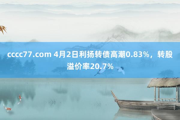 cccc77.com 4月2日利扬转债高潮0.83%，转股溢价率20.7%