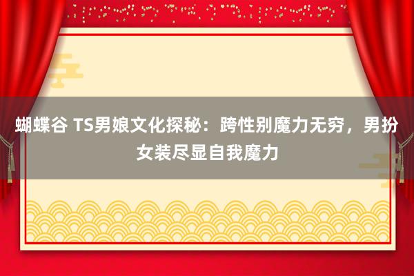 蝴蝶谷 TS男娘文化探秘：跨性别魔力无穷，男扮女装尽显自我魔力