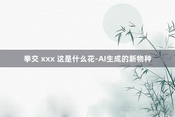 拳交 xxx 这是什么花-AI生成的新物种