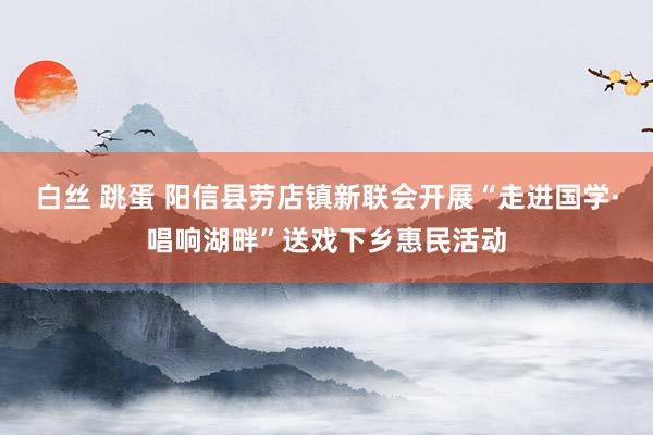 白丝 跳蛋 阳信县劳店镇新联会开展“走进国学·唱响湖畔”送戏下乡惠民活动