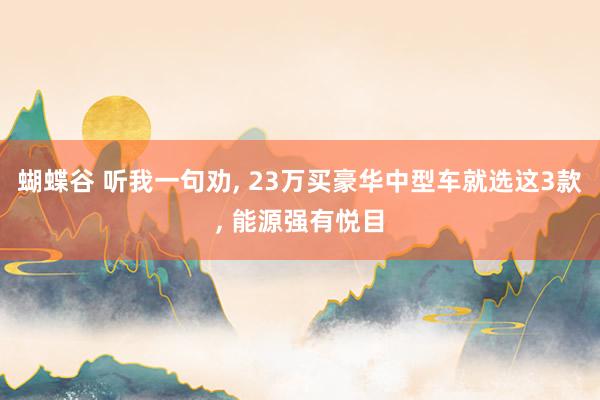 蝴蝶谷 听我一句劝， 23万买豪华中型车就选这3款， 能源强有悦目