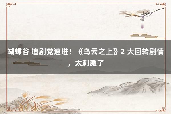 蝴蝶谷 追剧党速进！《乌云之上》2 大回转剧情，太刺激了