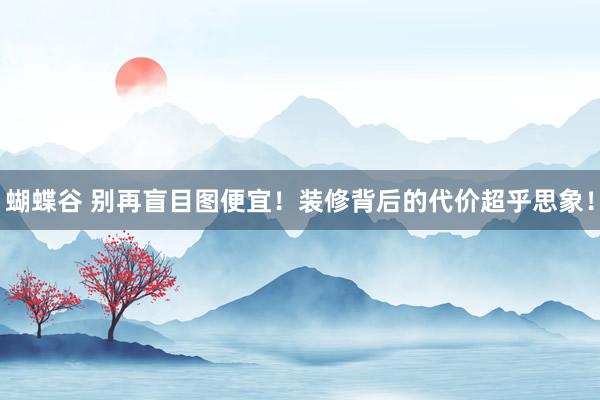 蝴蝶谷 别再盲目图便宜！装修背后的代价超乎思象！