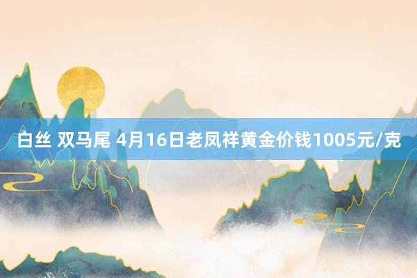 白丝 双马尾 4月16日老凤祥黄金价钱1005元/克