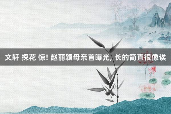 文轩 探花 惊! 赵丽颖母亲首曝光， 长的简直很像诶