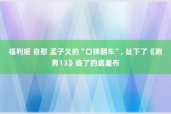福利姬 自慰 孟子义的“口碑翻车”， 扯下了《跑男13》临了的遮羞布