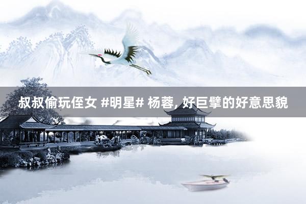 叔叔偷玩侄女 #明星# 杨蓉，<a href=