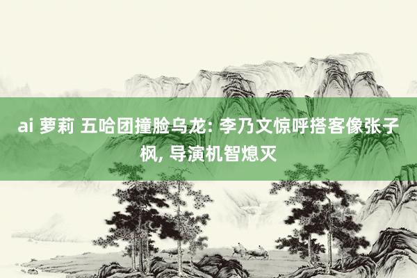 ai 萝莉 五哈团撞脸乌龙: 李乃文惊呼搭客像张子枫， 导演机智熄灭