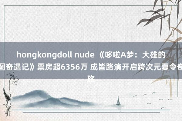 hongkongdoll nude 《哆啦A梦：大雄的绘图奇遇记》票房超6356万 成皆路演开启跨次元夏令奇旅