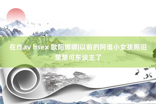 在线av hsex 欧阳娜娜|以前的阿谁小女孩照旧楚楚可东谈主了